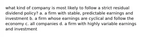 what kind of company is most likely to follow a strict residual dividend policy? a. a firm with stable, predictable earnings and investment b. a firm whose earnings are cyclical and follow the economy c. all companies d. a firm with highly variable earnings and investment