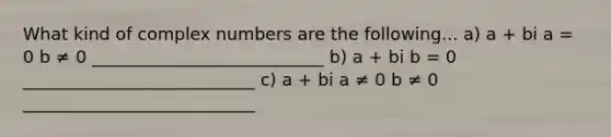 What kind of complex numbers are the following... a) a + bi a = 0 b ≠ 0 ___________________________ b) a + bi b = 0 ___________________________ c) a + bi a ≠ 0 b ≠ 0 ___________________________