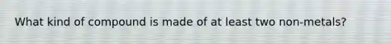 What kind of compound is made of at least two non-metals?