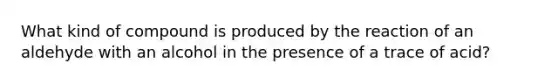 What kind of compound is produced by the reaction of an aldehyde with an alcohol in the presence of a trace of acid?