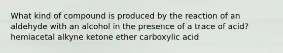 What kind of compound is produced by the reaction of an aldehyde with an alcohol in the presence of a trace of acid? hemiacetal alkyne ketone ether carboxylic acid