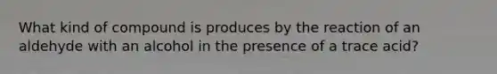 What kind of compound is produces by the reaction of an aldehyde with an alcohol in the presence of a trace acid?