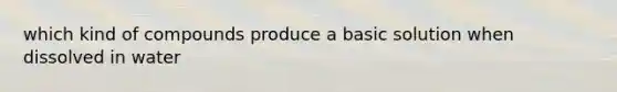 which kind of compounds produce a basic solution when dissolved in water