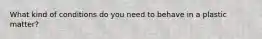 What kind of conditions do you need to behave in a plastic matter?