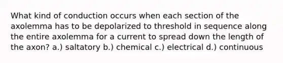 What kind of conduction occurs when each section of the axolemma has to be depolarized to threshold in sequence along the entire axolemma for a current to spread down the length of the axon? a.) saltatory b.) chemical c.) electrical d.) continuous