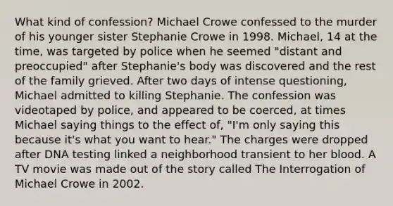 What kind of confession? Michael Crowe confessed to the murder of his younger sister Stephanie Crowe in 1998. Michael, 14 at the time, was targeted by police when he seemed "distant and preoccupied" after Stephanie's body was discovered and the rest of the family grieved. After two days of intense questioning, Michael admitted to killing Stephanie. The confession was videotaped by police, and appeared to be coerced, at times Michael saying things to the effect of, "I'm only saying this because it's what you want to hear." The charges were dropped after DNA testing linked a neighborhood transient to her blood. A TV movie was made out of the story called The Interrogation of Michael Crowe in 2002.