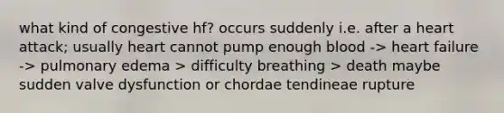 what kind of congestive hf? occurs suddenly i.e. after a heart attack; usually heart cannot pump enough blood -> heart failure -> pulmonary edema > difficulty breathing > death maybe sudden valve dysfunction or chordae tendineae rupture