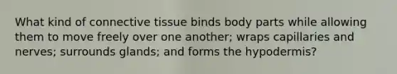 What kind of connective tissue binds body parts while allowing them to move freely over one another; wraps capillaries and nerves; surrounds glands; and forms the hypodermis?