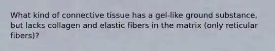 What kind of connective tissue has a gel-like ground substance, but lacks collagen and elastic fibers in the matrix (only reticular fibers)?