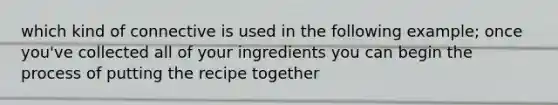 which kind of connective is used in the following example; once you've collected all of your ingredients you can begin the process of putting the recipe together