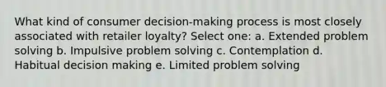 What kind of consumer decision-making process is most closely associated with retailer loyalty? Select one: a. Extended <a href='https://www.questionai.com/knowledge/kZi0diIlxK-problem-solving' class='anchor-knowledge'>problem solving</a> b. Impulsive problem solving c. Contemplation d. Habitual <a href='https://www.questionai.com/knowledge/kuI1pP196d-decision-making' class='anchor-knowledge'>decision making</a> e. Limited problem solving