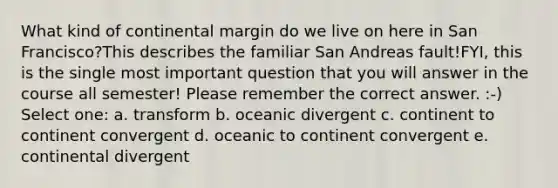 What kind of continental margin do we live on here in San Francisco?This describes the familiar San Andreas fault!FYI, this is the single most important question that you will answer in the course all semester! Please remember the correct answer. :-) Select one: a. transform b. oceanic divergent c. continent to continent convergent d. oceanic to continent convergent e. continental divergent