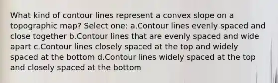 What kind of contour lines represent a convex slope on a topographic map? Select one: a.Contour lines evenly spaced and close together b.Contour lines that are evenly spaced and wide apart c.Contour lines closely spaced at the top and widely spaced at the bottom d.Contour lines widely spaced at the top and closely spaced at the bottom