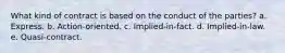 What kind of contract is based on the conduct of the parties? a. Express. b. Action-oriented. c. Implied-in-fact. d. Implied-in-law. e. Quasi-contract.