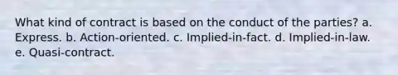 What kind of contract is based on the conduct of the parties? a. Express. b. Action-oriented. c. Implied-in-fact. d. Implied-in-law. e. Quasi-contract.