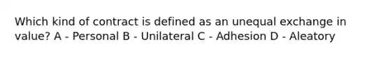 Which kind of contract is defined as an unequal exchange in value? A - Personal B - Unilateral C - Adhesion D - Aleatory