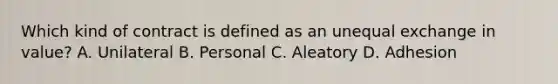 Which kind of contract is defined as an unequal exchange in value? A. Unilateral B. Personal C. Aleatory D. Adhesion