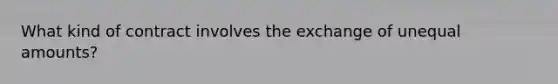 What kind of contract involves the exchange of unequal amounts?