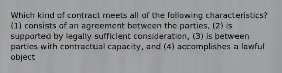 Which kind of contract meets all of the following characteristics? (1) consists of an agreement between the parties, (2) is supported by legally sufficient consideration, (3) is between parties with contractual capacity, and (4) accomplishes a lawful object