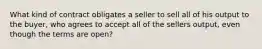 What kind of contract obligates a seller to sell all of his output to the buyer, who agrees to accept all of the sellers output, even though the terms are open?