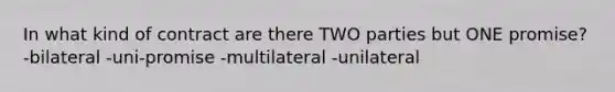 In what kind of contract are there TWO parties but ONE promise? -bilateral -uni-promise -multilateral -unilateral