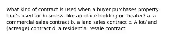 What kind of contract is used when a buyer purchases property that's used for business, like an office building or theater? a. a commercial sales contract b. a land sales contract c. A lot/land (acreage) contract d. a residential resale contract