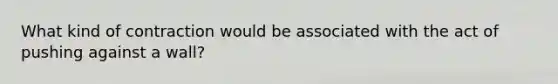 What kind of contraction would be associated with the act of pushing against a wall?