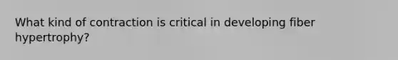 What kind of contraction is critical in developing fiber hypertrophy?