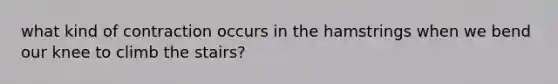 what kind of contraction occurs in the hamstrings when we bend our knee to climb the stairs?