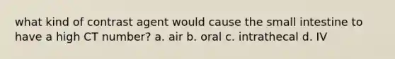 what kind of contrast agent would cause the small intestine to have a high CT number? a. air b. oral c. intrathecal d. IV