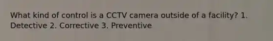 What kind of control is a CCTV camera outside of a facility? 1. Detective 2. Corrective 3. Preventive