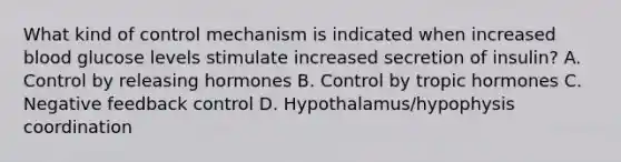 What kind of control mechanism is indicated when increased blood glucose levels stimulate increased secretion of insulin? A. Control by releasing hormones B. Control by tropic hormones C. Negative feedback control D. Hypothalamus/hypophysis coordination