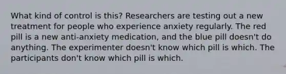 What kind of control is this? Researchers are testing out a new treatment for people who experience anxiety regularly. The red pill is a new anti-anxiety medication, and the blue pill doesn't do anything. The experimenter doesn't know which pill is which. The participants don't know which pill is which.