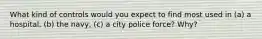 What kind of controls would you expect to find most used in (a) a hospital, (b) the navy, (c) a city police force? Why?