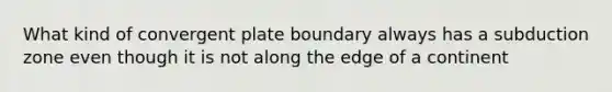 What kind of convergent plate boundary always has a subduction zone even though it is not along the edge of a continent