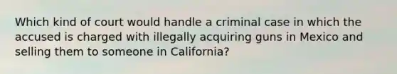 Which kind of court would handle a criminal case in which the accused is charged with illegally acquiring guns in Mexico and selling them to someone in California?