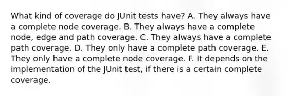 What kind of coverage do JUnit tests have? A. They always have a complete node coverage. B. They always have a complete node, edge and path coverage. C. They always have a complete path coverage. D. They only have a complete path coverage. E. They only have a complete node coverage. F. It depends on the implementation of the JUnit test, if there is a certain complete coverage.