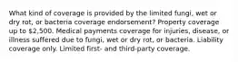 What kind of coverage is provided by the limited fungi, wet or dry rot, or bacteria coverage endorsement? Property coverage up to 2,500. Medical payments coverage for injuries, disease, or illness suffered due to fungi, wet or dry rot, or bacteria. Liability coverage only. Limited first- and third-party coverage.