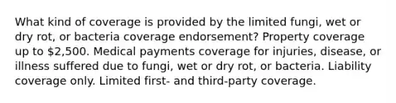 What kind of coverage is provided by the limited fungi, wet or dry rot, or bacteria coverage endorsement? Property coverage up to 2,500. Medical payments coverage for injuries, disease, or illness suffered due to fungi, wet or dry rot, or bacteria. Liability coverage only. Limited first- and third-party coverage.