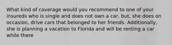 What kind of coverage would you recommend to one of your insureds who is single and does not own a car, but, she does on occasion, drive cars that belonged to her friends. Additionally, she is planning a vacation to Florida and will be renting a car while there