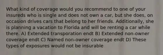 What kind of coverage would you recommend to one of your insureds who is single and does not own a car, but she does, on occasion drives cars that belong to her friends. Additionally, she is planning a vacation to Florida and will be renting a car while there. A) Extended transporation endt B) Extended non-owner coverage endt C) Named non-owner coverage endt D) These types of exposures would not be insurable