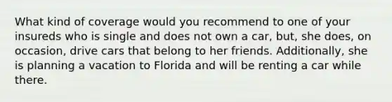 What kind of coverage would you recommend to one of your insureds who is single and does not own a car, but, she does, on occasion, drive cars that belong to her friends. Additionally, she is planning a vacation to Florida and will be renting a car while there.