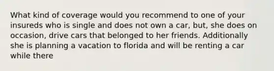 What kind of coverage would you recommend to one of your insureds who is single and does not own a car, but, she does on occasion, drive cars that belonged to her friends. Additionally she is planning a vacation to florida and will be renting a car while there