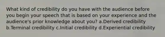 What kind of credibility do you have with the audience before you begin your speech that is based on your experience and the audience's prior knowledge about you? a.Derived credibility b.Terminal credibility c.Initial credibility d.Experiential credibility