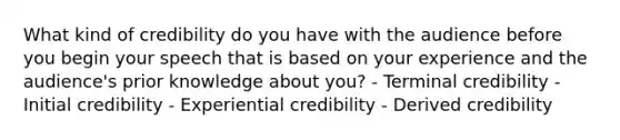 What kind of credibility do you have with the audience before you begin your speech that is based on your experience and the audience's prior knowledge about you? - Terminal credibility - Initial credibility - Experiential credibility - Derived credibility