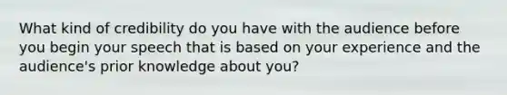 What kind of credibility do you have with the audience before you begin your speech that is based on your experience and the audience's prior knowledge about you?