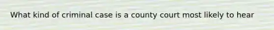 What kind of criminal case is a county court most likely to hear