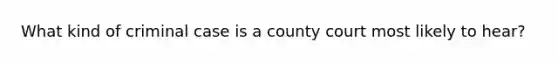 What kind of criminal case is a county court most likely to hear?