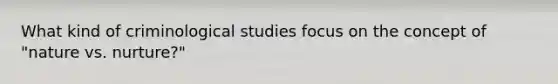 What kind of criminological studies focus on the concept of "nature vs. nurture?"