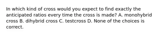 In which kind of cross would you expect to find exactly the anticipated ratios every time the cross is made? A. monohybrid cross B. dihybrid cross C. testcross D. None of the choices is correct.